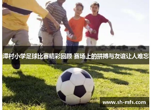 潭村小学足球比赛精彩回顾 赛场上的拼搏与友谊让人难忘