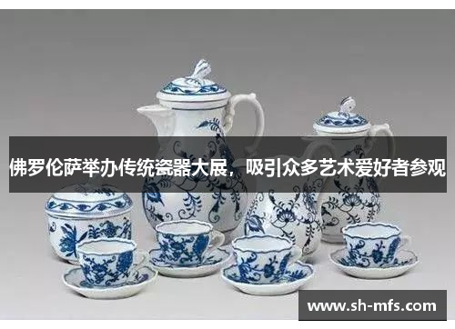 佛罗伦萨举办传统瓷器大展，吸引众多艺术爱好者参观
