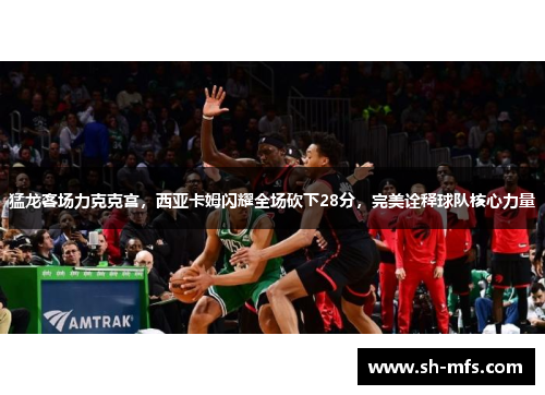 猛龙客场力克克宫，西亚卡姆闪耀全场砍下28分，完美诠释球队核心力量