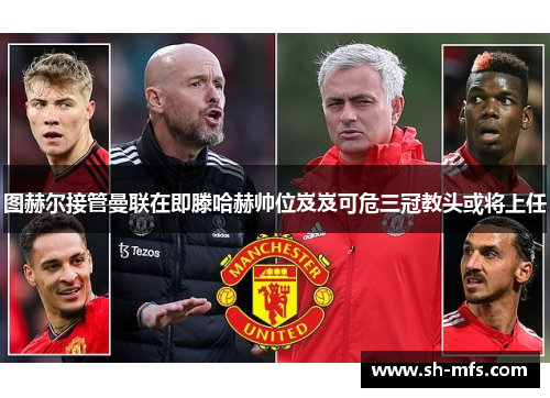 图赫尔接管曼联在即滕哈赫帅位岌岌可危三冠教头或将上任