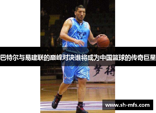 巴特尔与易建联的巅峰对决谁将成为中国篮球的传奇巨星