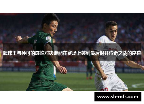 武球王与孙可的巅峰对决谁能在赛场上笑到最后揭开传奇之战的序幕