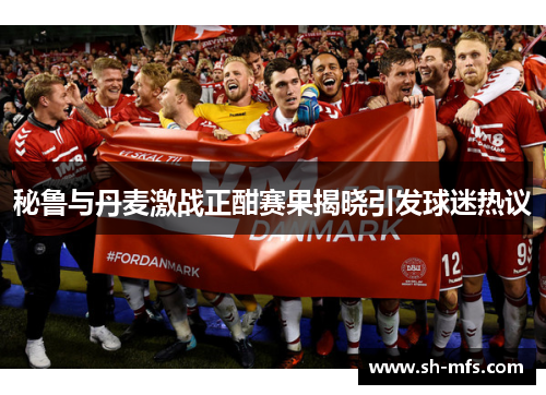 秘鲁与丹麦激战正酣赛果揭晓引发球迷热议