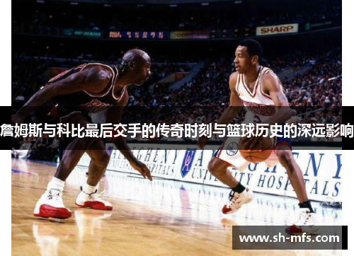 詹姆斯与科比最后交手的传奇时刻与篮球历史的深远影响