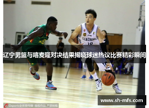 辽宁男篮与喀麦隆对决结果揭晓球迷热议比赛精彩瞬间